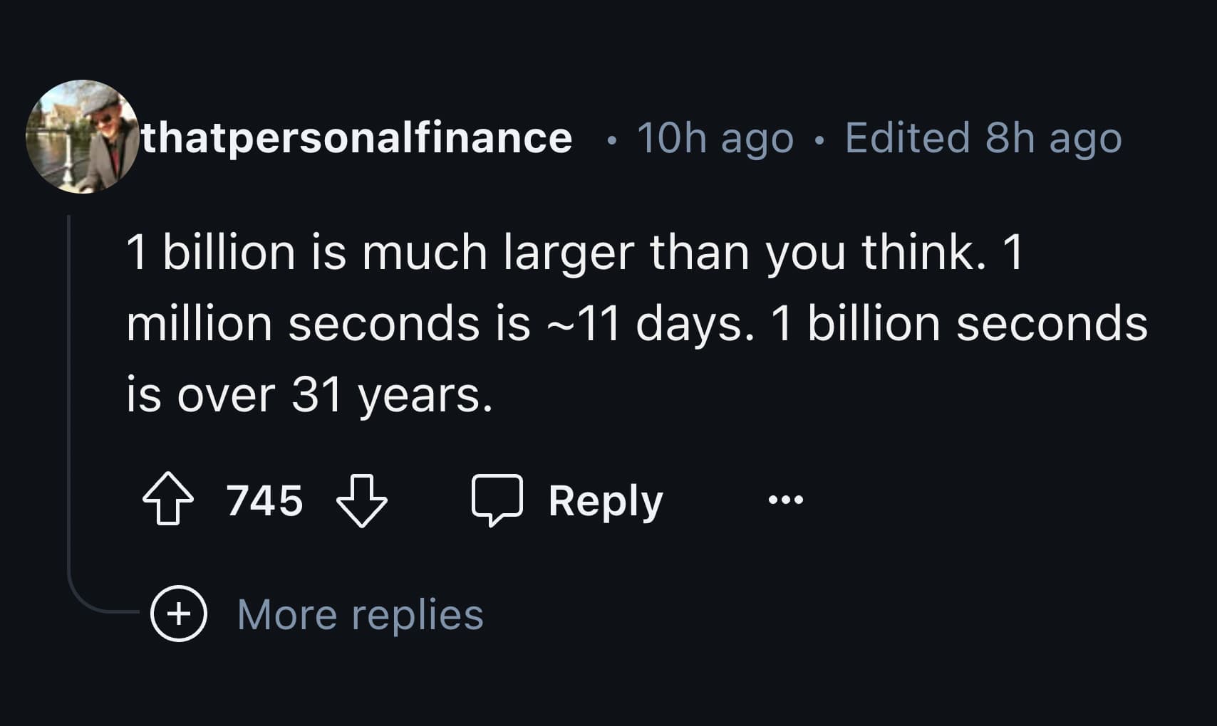 screenshot - thatpersonalfinance 10h ago Edited 8h ago 1 billion is much larger than you think. 1 million seconds is ~11 days. 1 billion seconds is over 31 years. 745 More replies